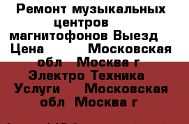 Ремонт музыкальных центров dvd магнитофонов Выезд. › Цена ­ 500 - Московская обл., Москва г. Электро-Техника » Услуги   . Московская обл.,Москва г.